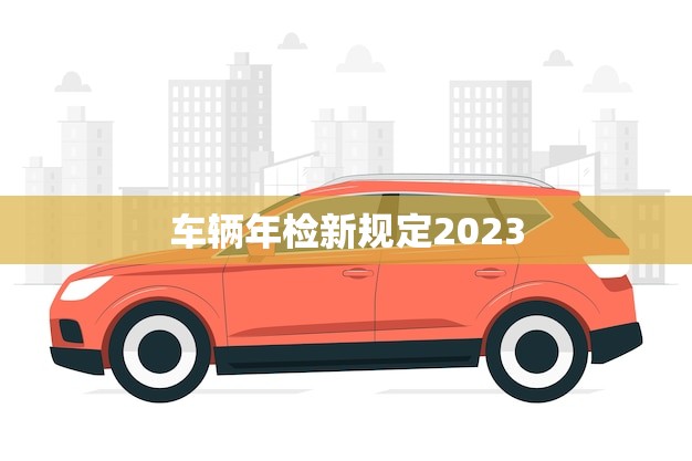 车辆年检新规定2023(全面升级安全出行更有保障)