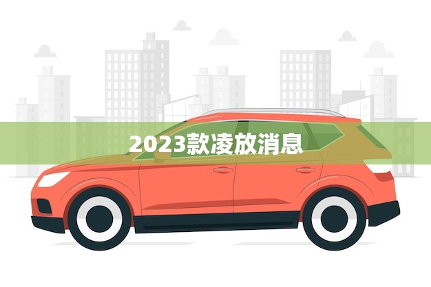 2023款凌放消息(凌放将推出全新一代车型)