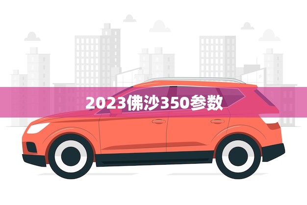 2023佛沙350参数(全面介绍性能、配置、价格)