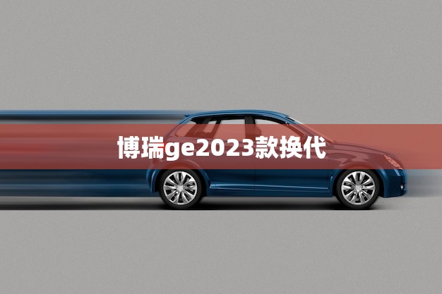 博瑞ge2023款换代(全新升级性能更强大)