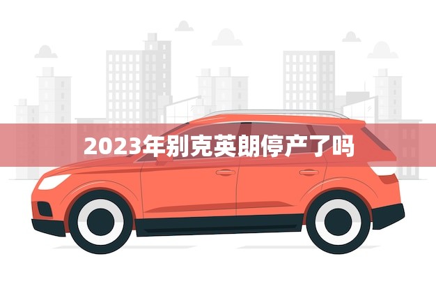 2023年别克英朗停产了吗(别克英朗将于2023年停产引发消费者关注)