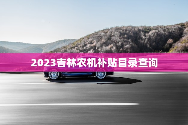 2023吉林农机补贴目录查询(快速了解农机补贴政策)