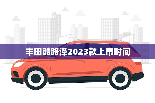 丰田酷路泽2023款上市时间(即将到来全新升级更强大的越野性能)