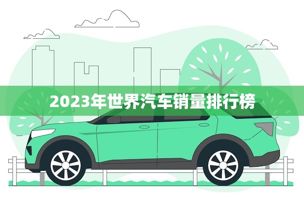 2023年世界汽车销量排行榜(全球汽车市场竞争激烈谁将成为赢家)