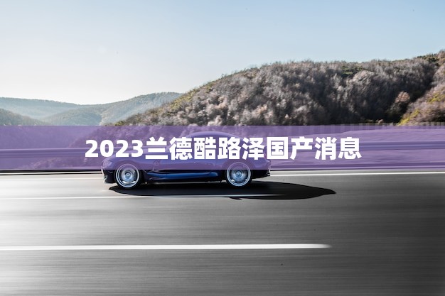 2023兰德酷路泽国产消息(国产版或将搭载混动系统)