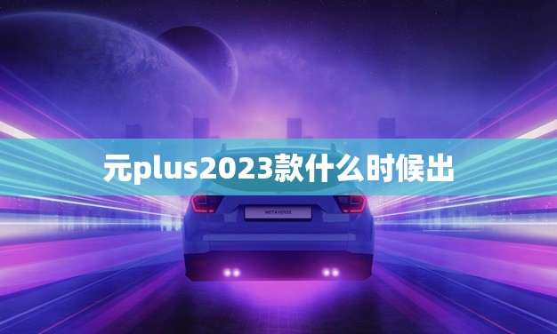 元plus2023款什么时候出(预计何时上市)