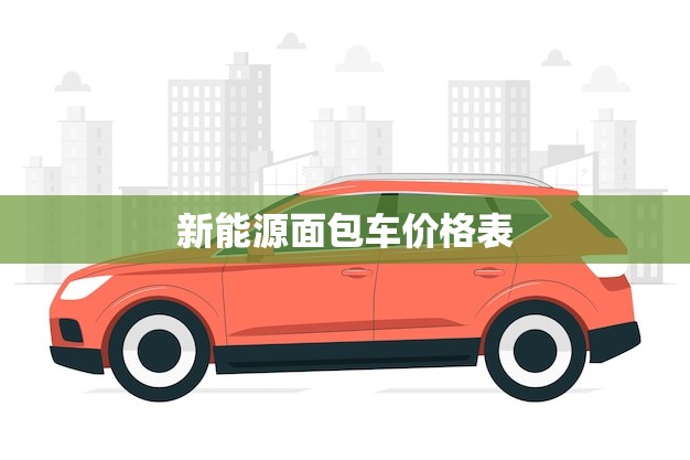 新能源面包车价格表 纯电动货车(如何选择惠的价格)