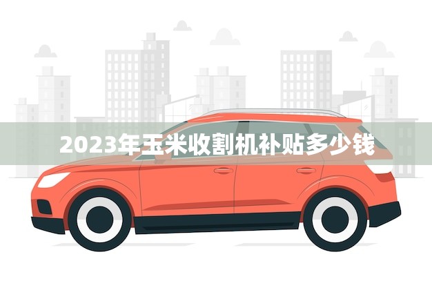 2023年玉米收割机补贴多少钱(政策解读农民朋友们有福了)