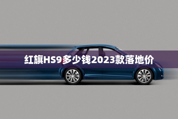 红旗HS9多少钱2023款落地价(全面介绍性能、配置、价格)