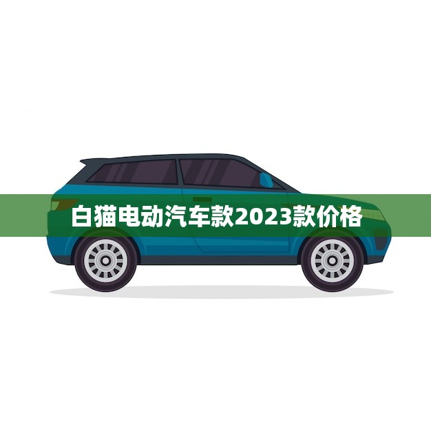 白猫电动汽车款2023款价格(全面介绍性价比)