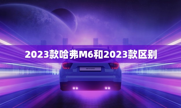 2023款哈弗M6和2023款区别(新旧车型对比看看升级了哪些配置)