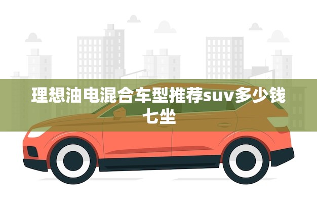 理想油电混合车型推荐suv多少钱七坐(选择)