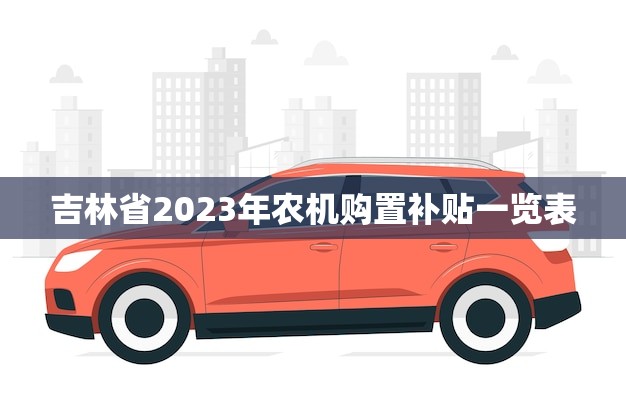 吉林省2023年农机购置补贴一览表(助力农业现代化)