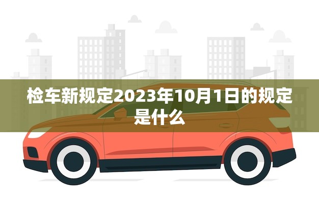 检车新规定2023年10月1日的规定是什么(全面实施车辆安全更有保障)