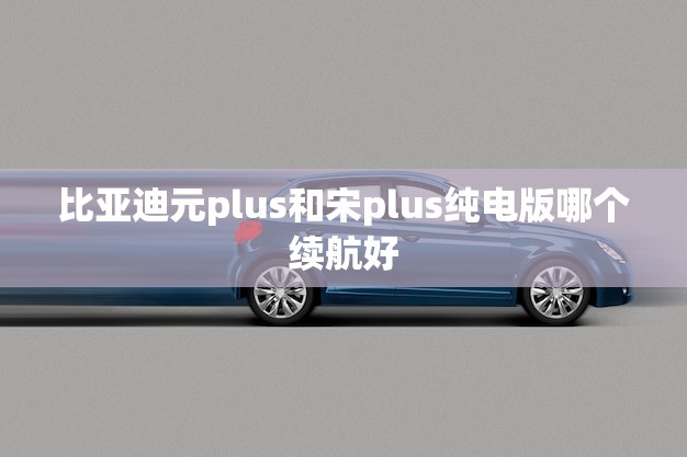 比亚迪元plus和宋plus纯电版哪个续航好(谁更耐跑)