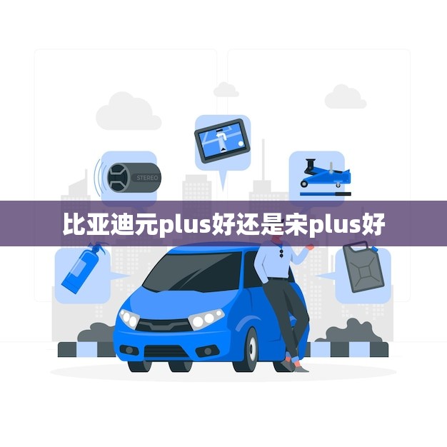 比亚迪元plus好还是宋plus好(哪款更适合你)